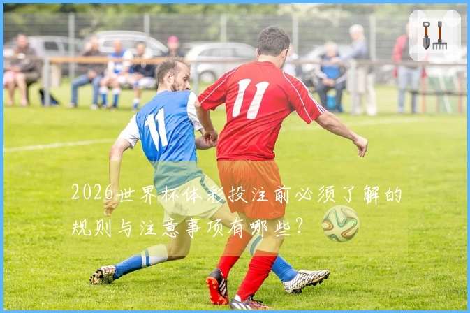 2026世界杯体彩投注前必须了解的规则与注意事项有哪些？