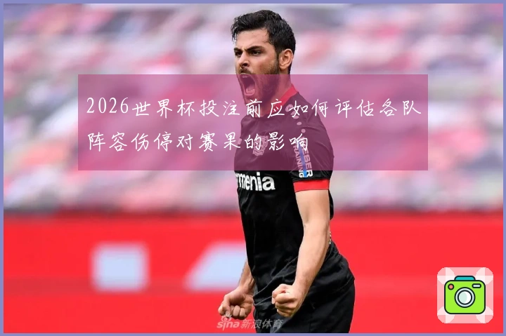 2026世界杯投注前应如何评估各队阵容伤停对赛果的影响